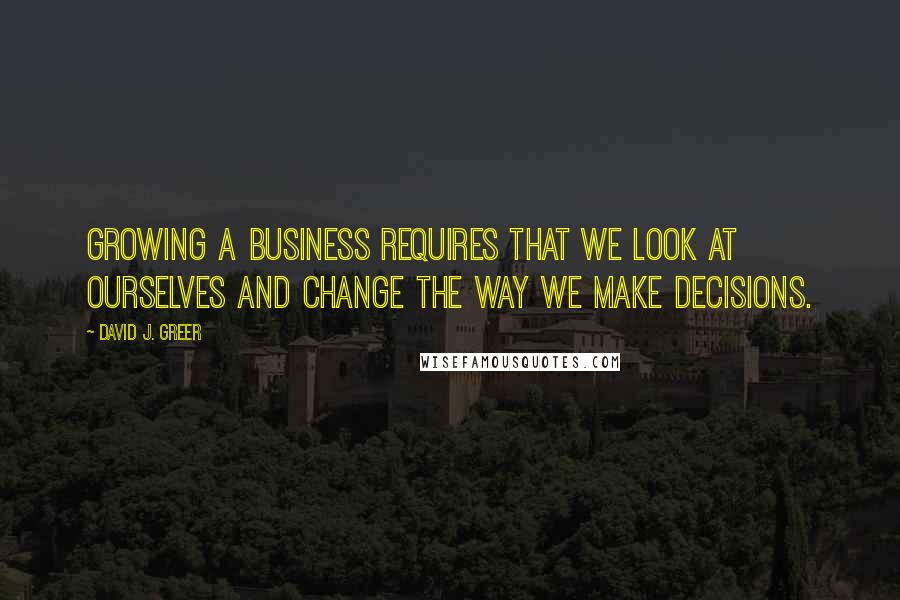 David J. Greer Quotes: Growing a business requires that we look at ourselves and change the way we make decisions.