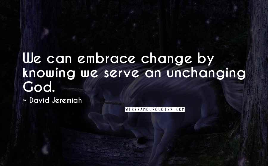 David Jeremiah Quotes: We can embrace change by knowing we serve an unchanging God.