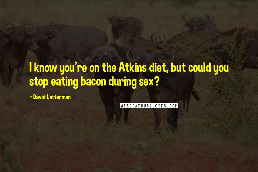 David Letterman Quotes: I know you're on the Atkins diet, but could you stop eating bacon during sex?