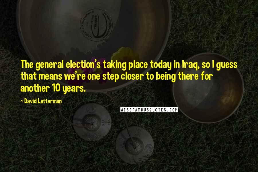 David Letterman Quotes: The general election's taking place today in Iraq, so I guess that means we're one step closer to being there for another 10 years.