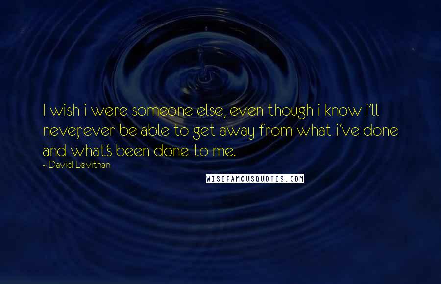 David Levithan Quotes: I wish i were someone else, even though i know i'll never, ever be able to get away from what i've done and what's been done to me.