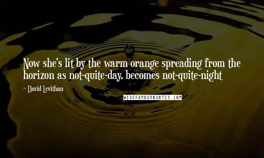 David Levithan Quotes: Now she's lit by the warm orange spreading from the horizon as not-quite-day, becomes not-quite-night