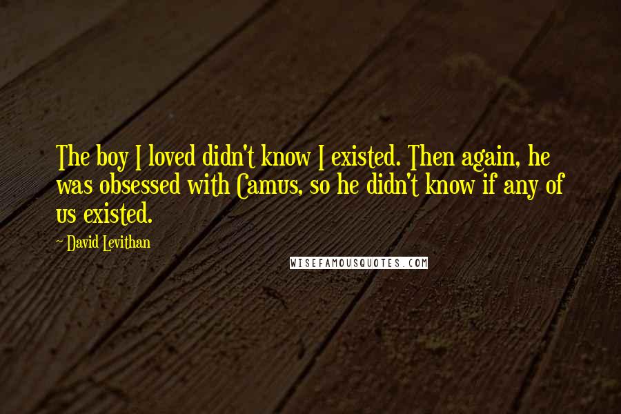 David Levithan Quotes: The boy I loved didn't know I existed. Then again, he was obsessed with Camus, so he didn't know if any of us existed.