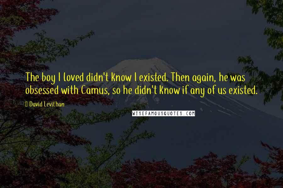 David Levithan Quotes: The boy I loved didn't know I existed. Then again, he was obsessed with Camus, so he didn't know if any of us existed.