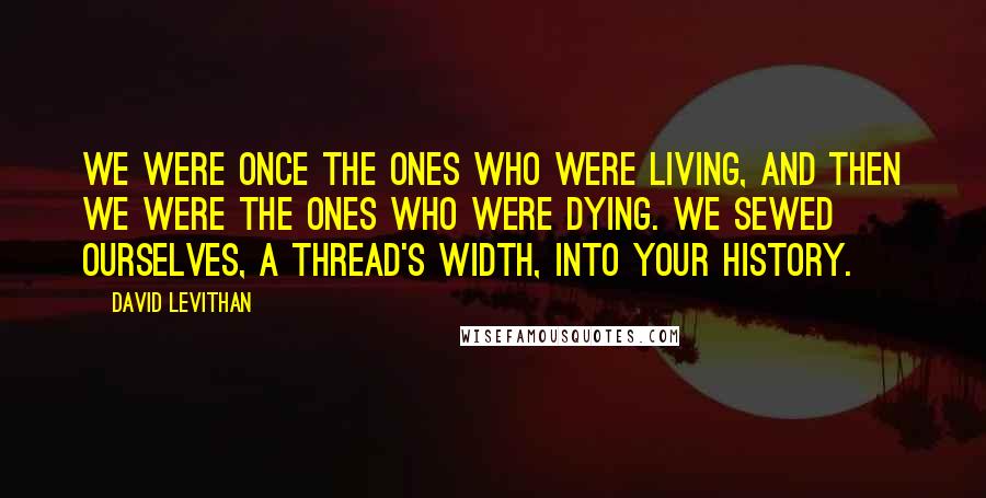 David Levithan Quotes: We were once the ones who were living, and then we were the ones who were dying. We sewed ourselves, a thread's width, into your history.