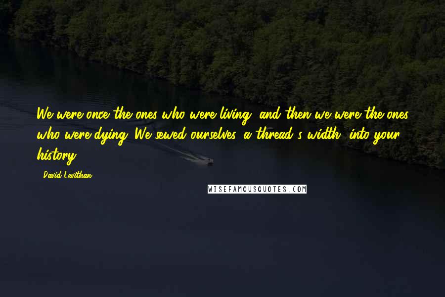 David Levithan Quotes: We were once the ones who were living, and then we were the ones who were dying. We sewed ourselves, a thread's width, into your history.