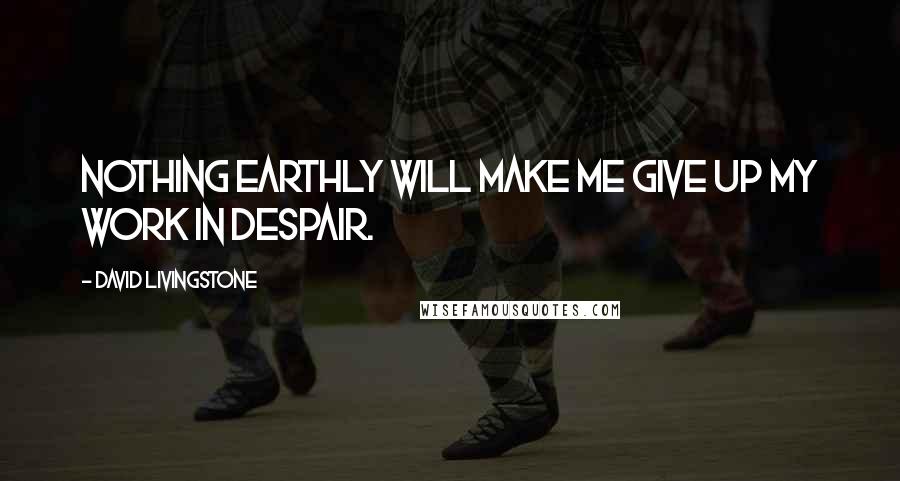 David Livingstone Quotes: Nothing earthly will make me give up my work in despair.