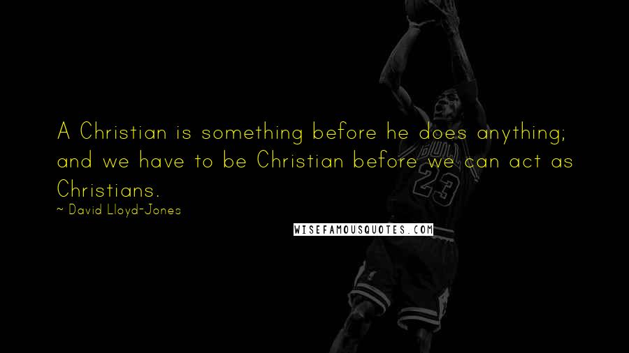 David Lloyd-Jones Quotes: A Christian is something before he does anything; and we have to be Christian before we can act as Christians.