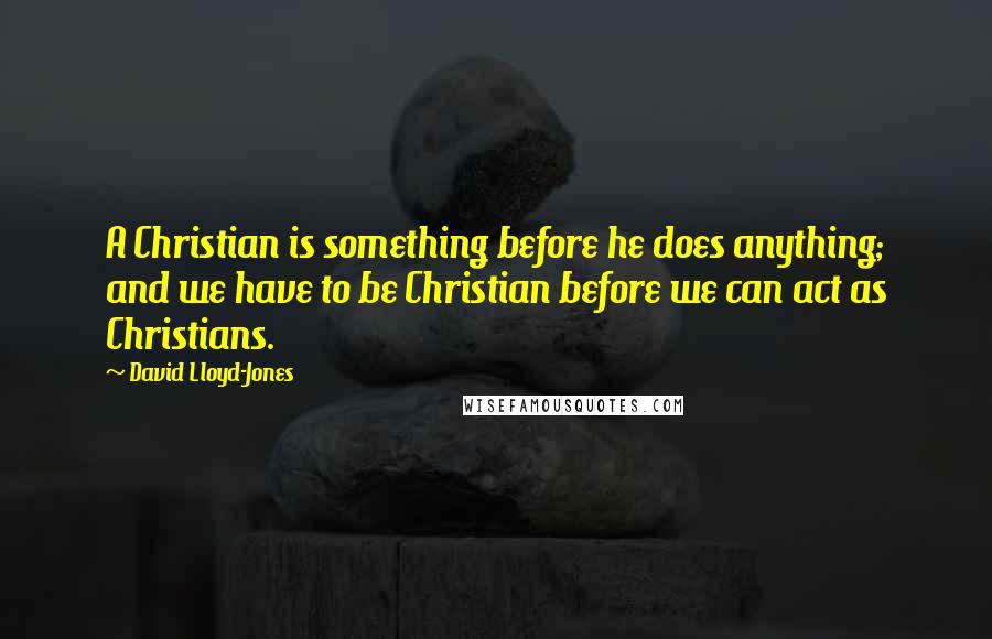 David Lloyd-Jones Quotes: A Christian is something before he does anything; and we have to be Christian before we can act as Christians.