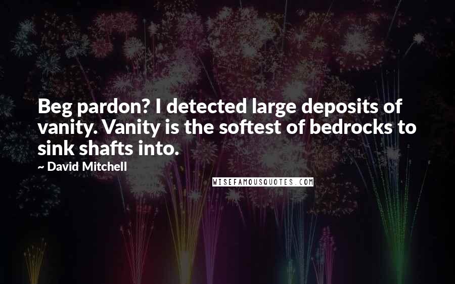 David Mitchell Quotes: Beg pardon? I detected large deposits of vanity. Vanity is the softest of bedrocks to sink shafts into.