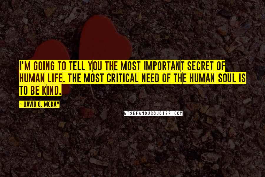 David O. McKay Quotes: I'm going to tell you the most important secret of human life. The most critical need of the human soul is to be kind.