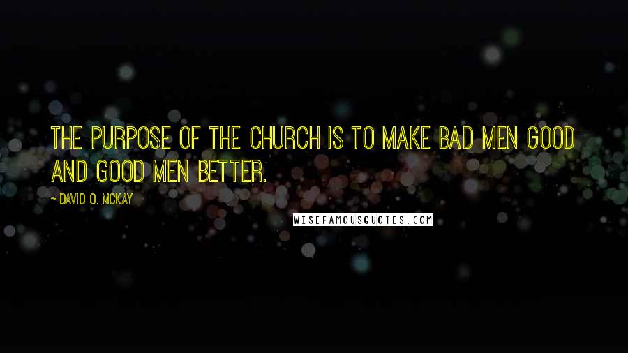 David O. McKay Quotes: The purpose of the church is to make bad men good and good men better.