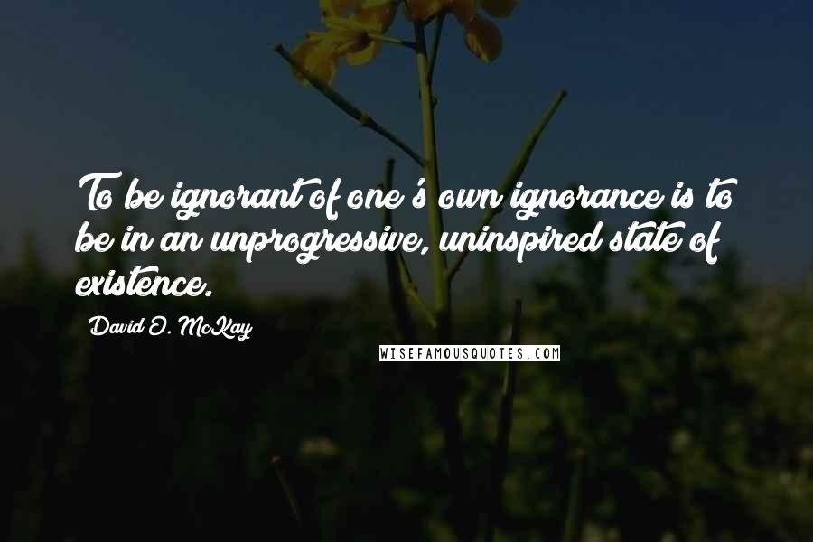 David O. McKay Quotes: To be ignorant of one's own ignorance is to be in an unprogressive, uninspired state of existence.