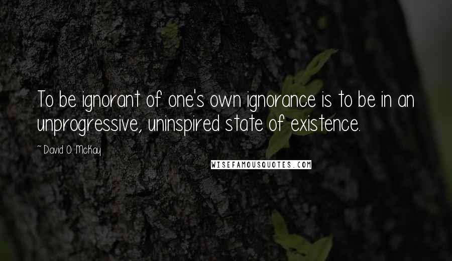 David O. McKay Quotes: To be ignorant of one's own ignorance is to be in an unprogressive, uninspired state of existence.