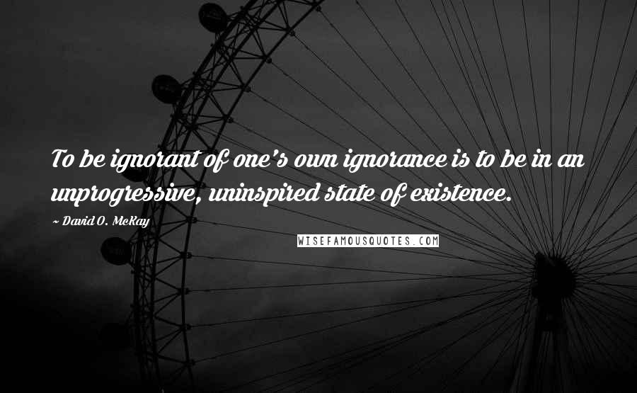 David O. McKay Quotes: To be ignorant of one's own ignorance is to be in an unprogressive, uninspired state of existence.