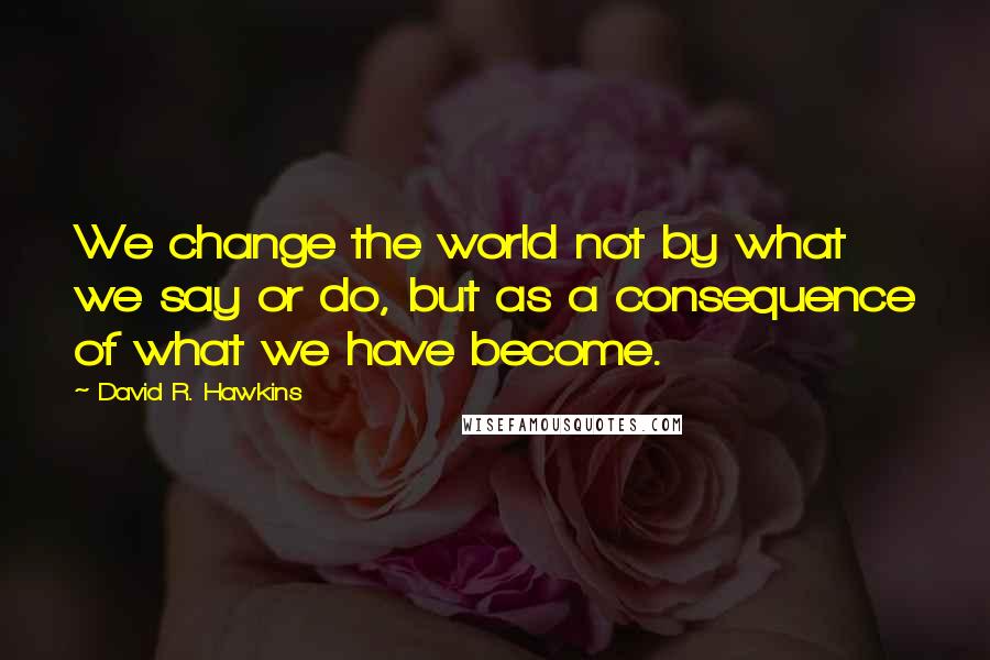 David R. Hawkins Quotes: We change the world not by what we say or do, but as a consequence of what we have become.