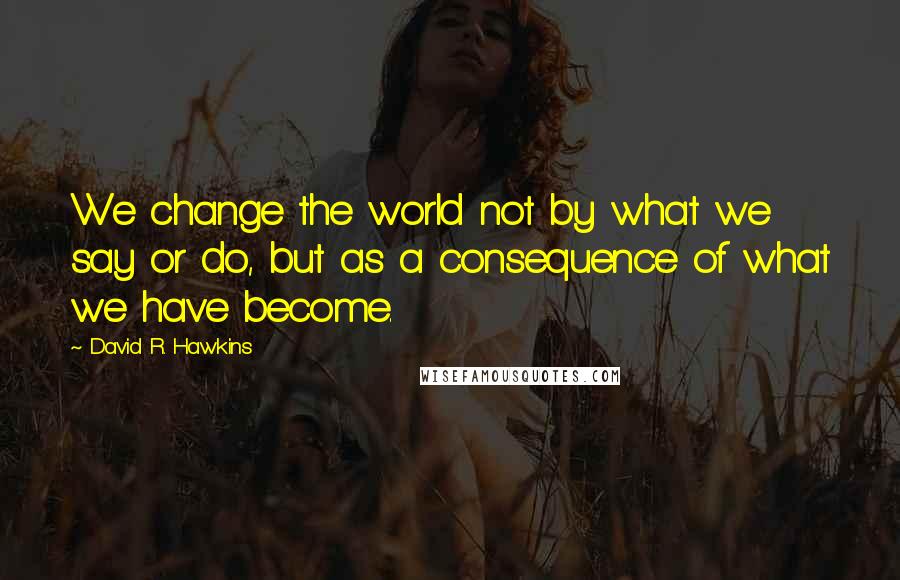 David R. Hawkins Quotes: We change the world not by what we say or do, but as a consequence of what we have become.