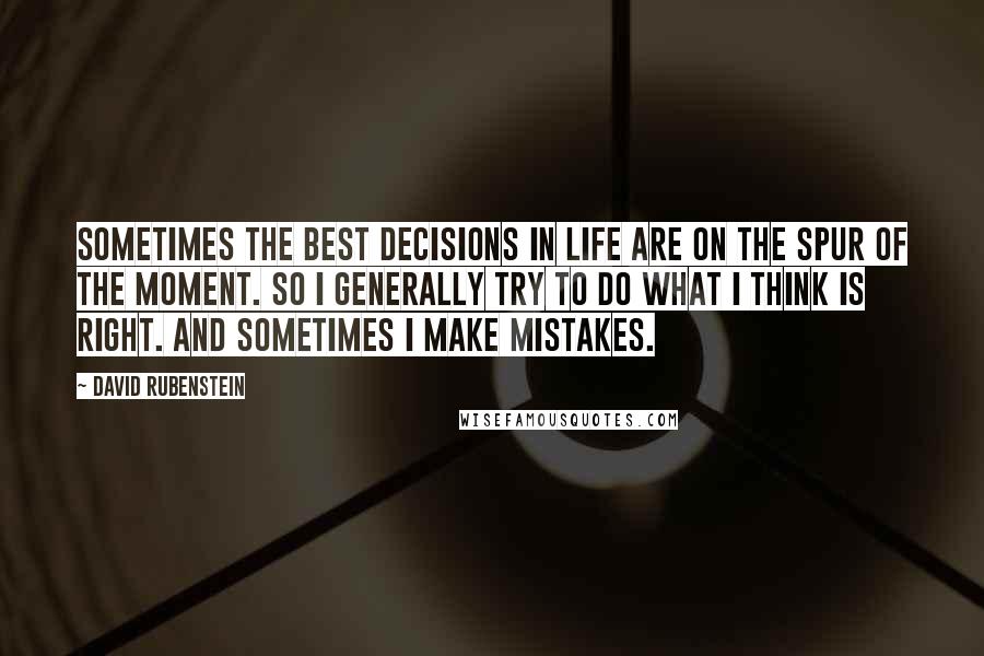 David Rubenstein Quotes: Sometimes the best decisions in life are on the spur of the moment. So I generally try to do what I think is right. And sometimes I make mistakes.