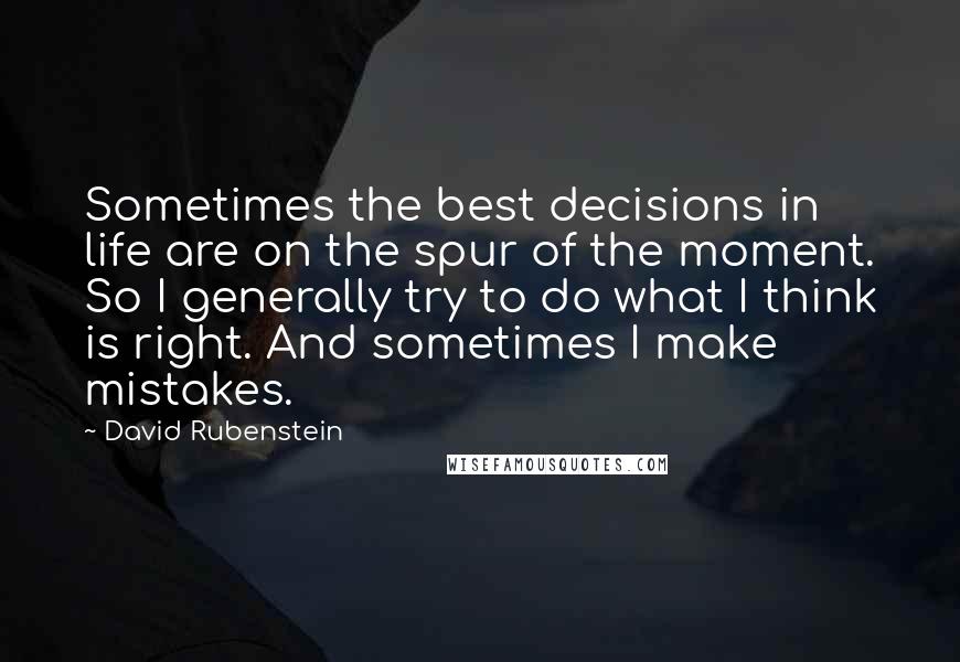 David Rubenstein Quotes: Sometimes the best decisions in life are on the spur of the moment. So I generally try to do what I think is right. And sometimes I make mistakes.