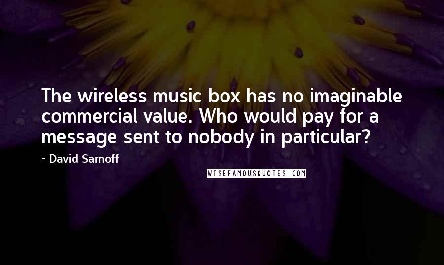 David Sarnoff Quotes: The wireless music box has no imaginable commercial value. Who would pay for a message sent to nobody in particular?