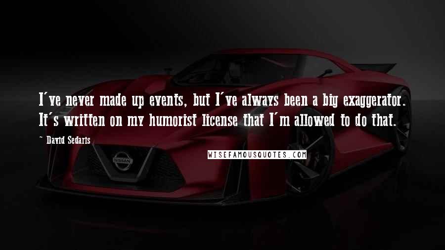 David Sedaris Quotes: I've never made up events, but I've always been a big exaggerator. It's written on my humorist license that I'm allowed to do that.