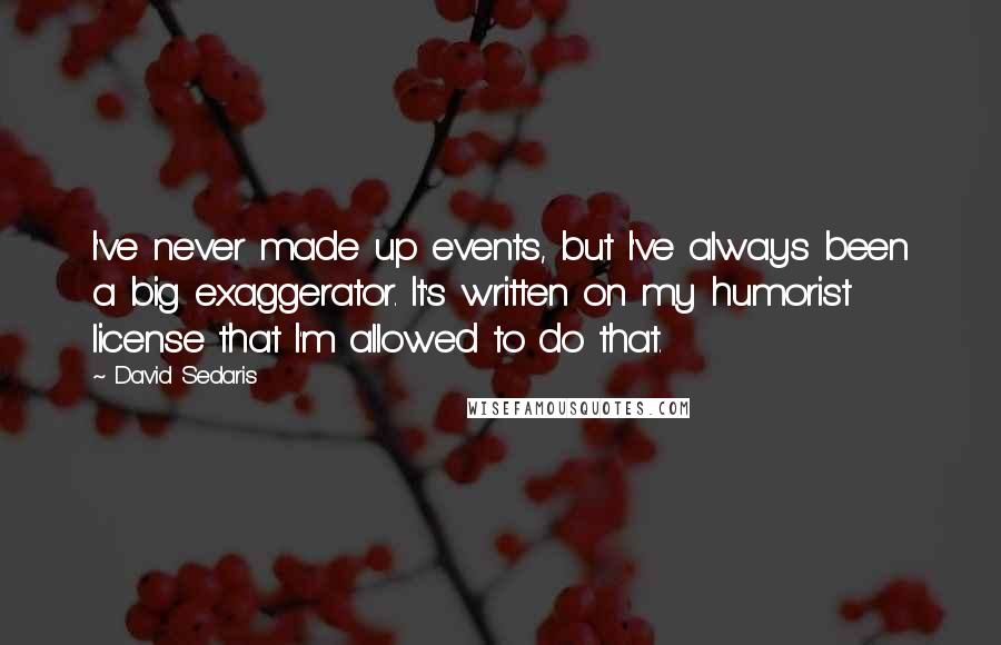 David Sedaris Quotes: I've never made up events, but I've always been a big exaggerator. It's written on my humorist license that I'm allowed to do that.