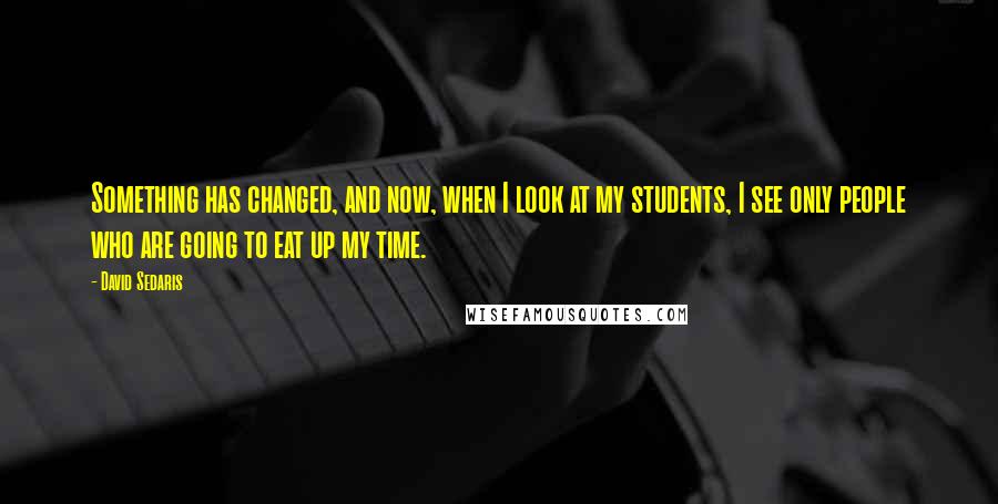 David Sedaris Quotes: Something has changed, and now, when I look at my students, I see only people who are going to eat up my time.