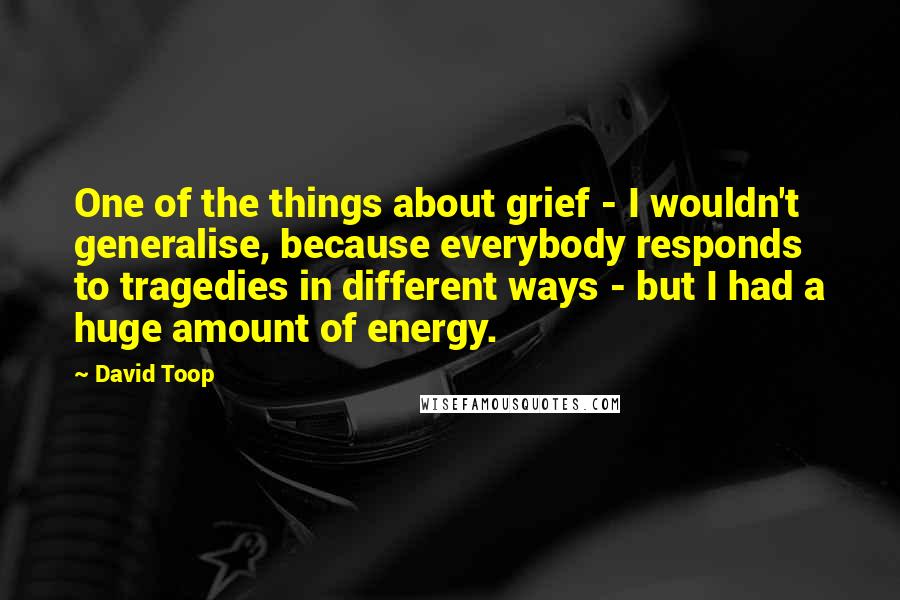 David Toop Quotes: One of the things about grief - I wouldn't generalise, because everybody responds to tragedies in different ways - but I had a huge amount of energy.