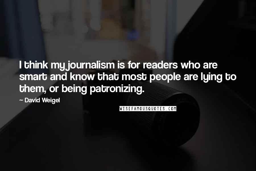 David Weigel Quotes: I think my journalism is for readers who are smart and know that most people are lying to them, or being patronizing.