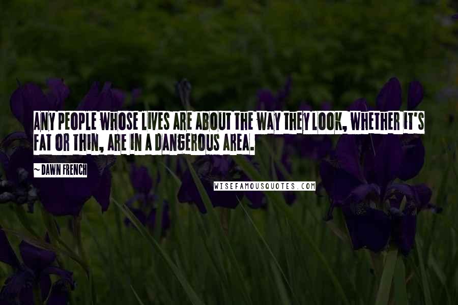 Dawn French Quotes: Any people whose lives are about the way they look, whether it's fat or thin, are in a dangerous area.