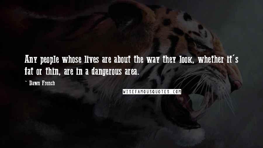 Dawn French Quotes: Any people whose lives are about the way they look, whether it's fat or thin, are in a dangerous area.