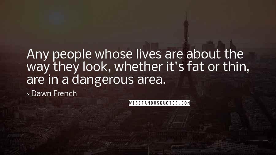 Dawn French Quotes: Any people whose lives are about the way they look, whether it's fat or thin, are in a dangerous area.