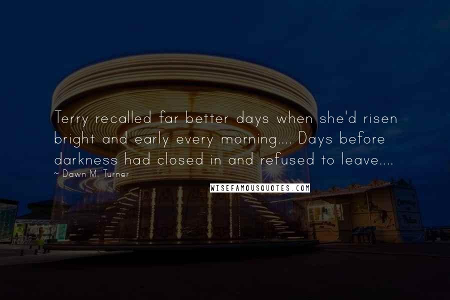 Dawn M. Turner Quotes: Terry recalled far better days when she'd risen bright and early every morning.... Days before darkness had closed in and refused to leave....