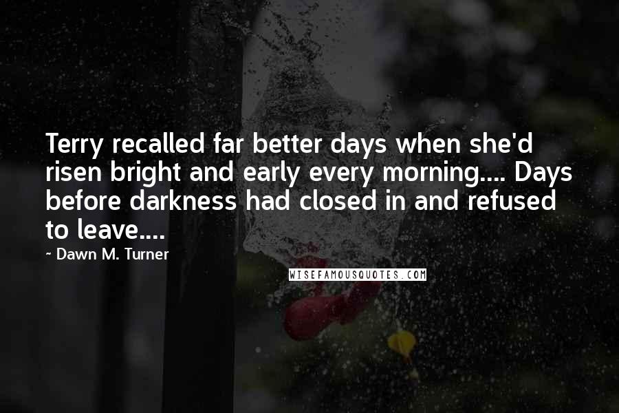 Dawn M. Turner Quotes: Terry recalled far better days when she'd risen bright and early every morning.... Days before darkness had closed in and refused to leave....