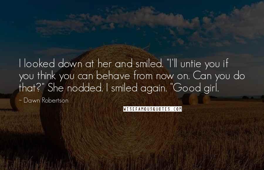 Dawn Robertson Quotes: I looked down at her and smiled. "I'll untie you if you think you can behave from now on. Can you do that?" She nodded. I smiled again. "Good girl.