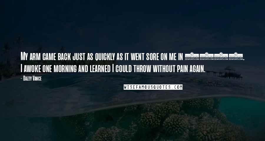 Dazzy Vance Quotes: My arm came back just as quickly as it went sore on me in 1915. I awoke one morning and learned I could throw without pain again.