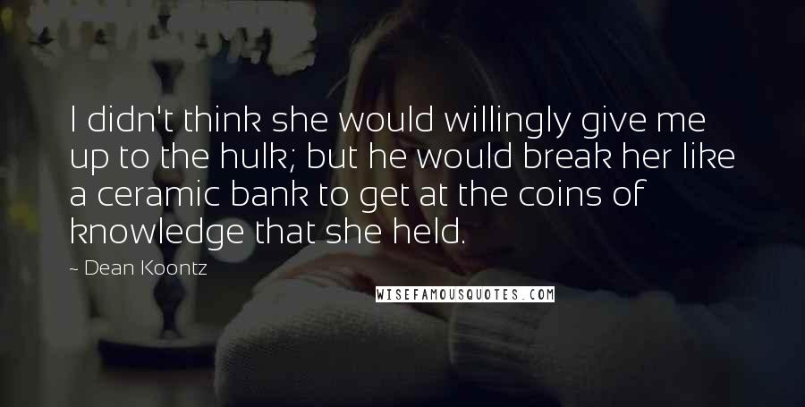 Dean Koontz Quotes: I didn't think she would willingly give me up to the hulk; but he would break her like a ceramic bank to get at the coins of knowledge that she held.