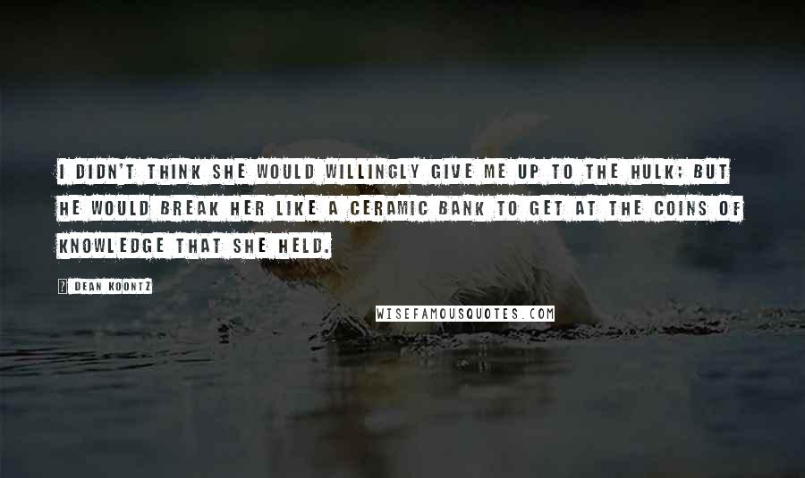 Dean Koontz Quotes: I didn't think she would willingly give me up to the hulk; but he would break her like a ceramic bank to get at the coins of knowledge that she held.
