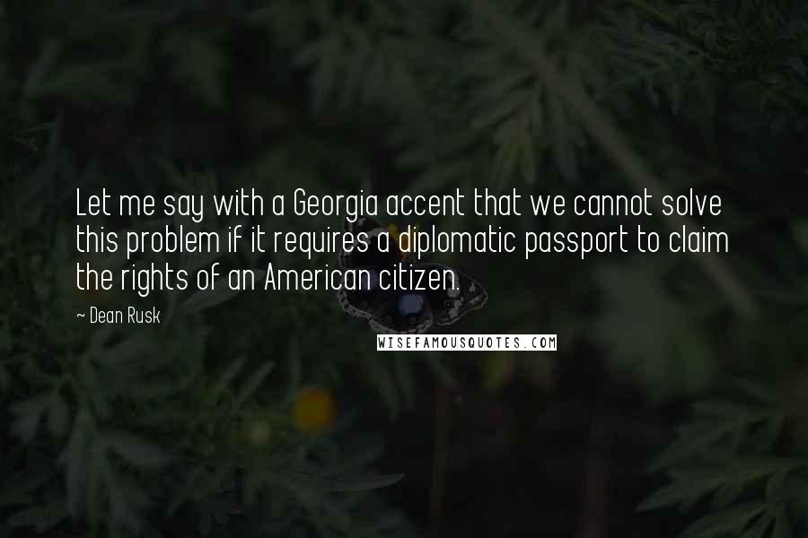 Dean Rusk Quotes: Let me say with a Georgia accent that we cannot solve this problem if it requires a diplomatic passport to claim the rights of an American citizen.