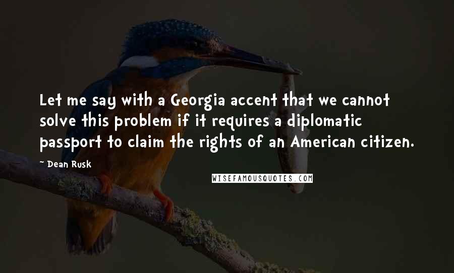 Dean Rusk Quotes: Let me say with a Georgia accent that we cannot solve this problem if it requires a diplomatic passport to claim the rights of an American citizen.