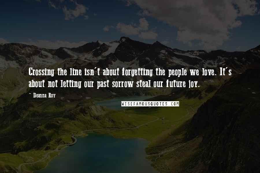 Deanna Roy Quotes: Crossing the line isn't about forgetting the people we love. It's about not letting our past sorrow steal our future joy.