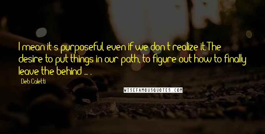 Deb Caletti Quotes: I mean it's purposeful, even if we don't realize it. The desire to put things in our path, to figure out how to finally leave the behind ... .