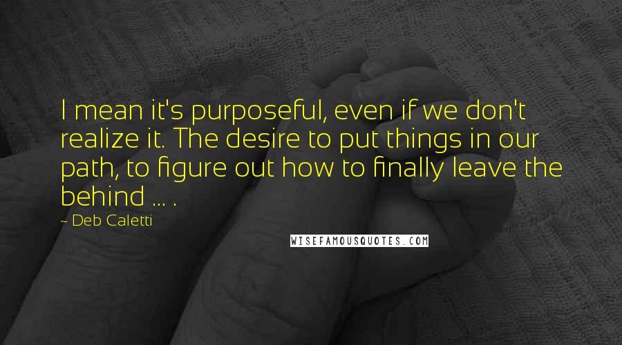 Deb Caletti Quotes: I mean it's purposeful, even if we don't realize it. The desire to put things in our path, to figure out how to finally leave the behind ... .