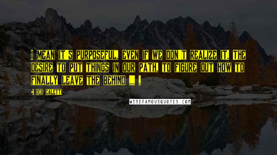 Deb Caletti Quotes: I mean it's purposeful, even if we don't realize it. The desire to put things in our path, to figure out how to finally leave the behind ... .