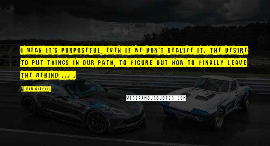 Deb Caletti Quotes: I mean it's purposeful, even if we don't realize it. The desire to put things in our path, to figure out how to finally leave the behind ... .