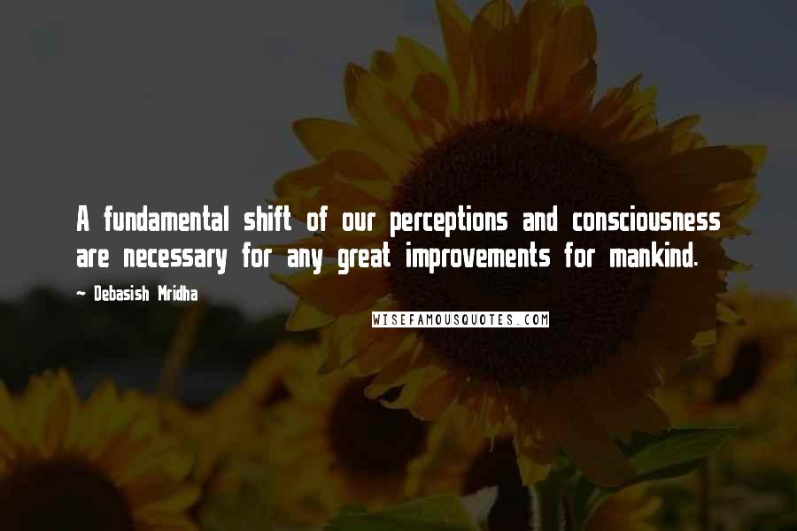 Debasish Mridha Quotes: A fundamental shift of our perceptions and consciousness are necessary for any great improvements for mankind.