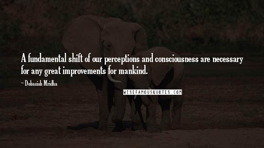 Debasish Mridha Quotes: A fundamental shift of our perceptions and consciousness are necessary for any great improvements for mankind.