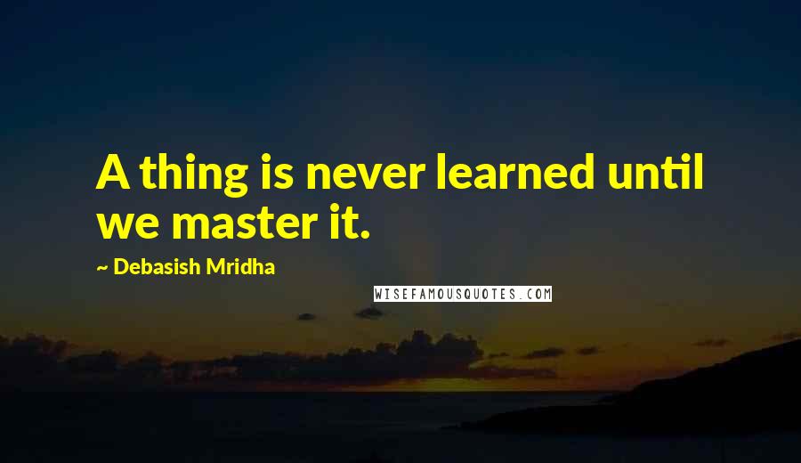 Debasish Mridha Quotes: A thing is never learned until we master it.