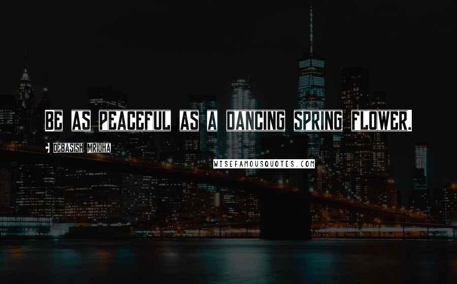 Debasish Mridha Quotes: Be as peaceful as a dancing spring flower.