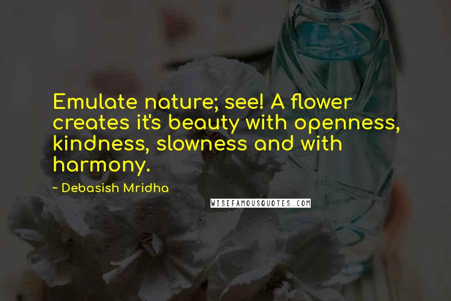 Debasish Mridha Quotes: Emulate nature; see! A flower creates it's beauty with openness, kindness, slowness and with harmony.